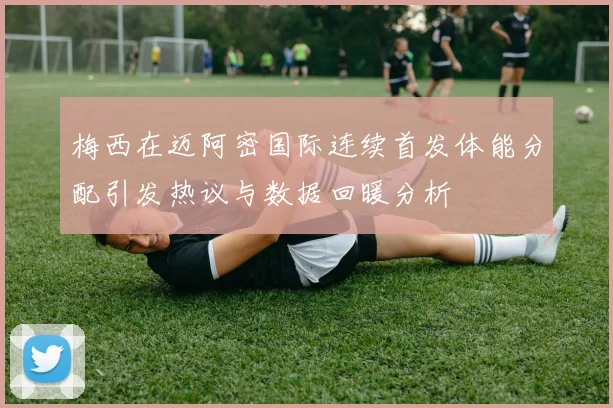 梅西在迈阿密国际连续首发体能分配引发热议与数据回暖分析