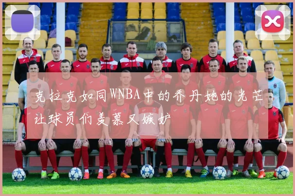 克拉克如同WNBA中的乔丹她的光芒让球员们羡慕又嫉妒
