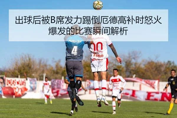 出球后被B席发力踢倒厄德高补时怒火爆发的比赛瞬间解析
